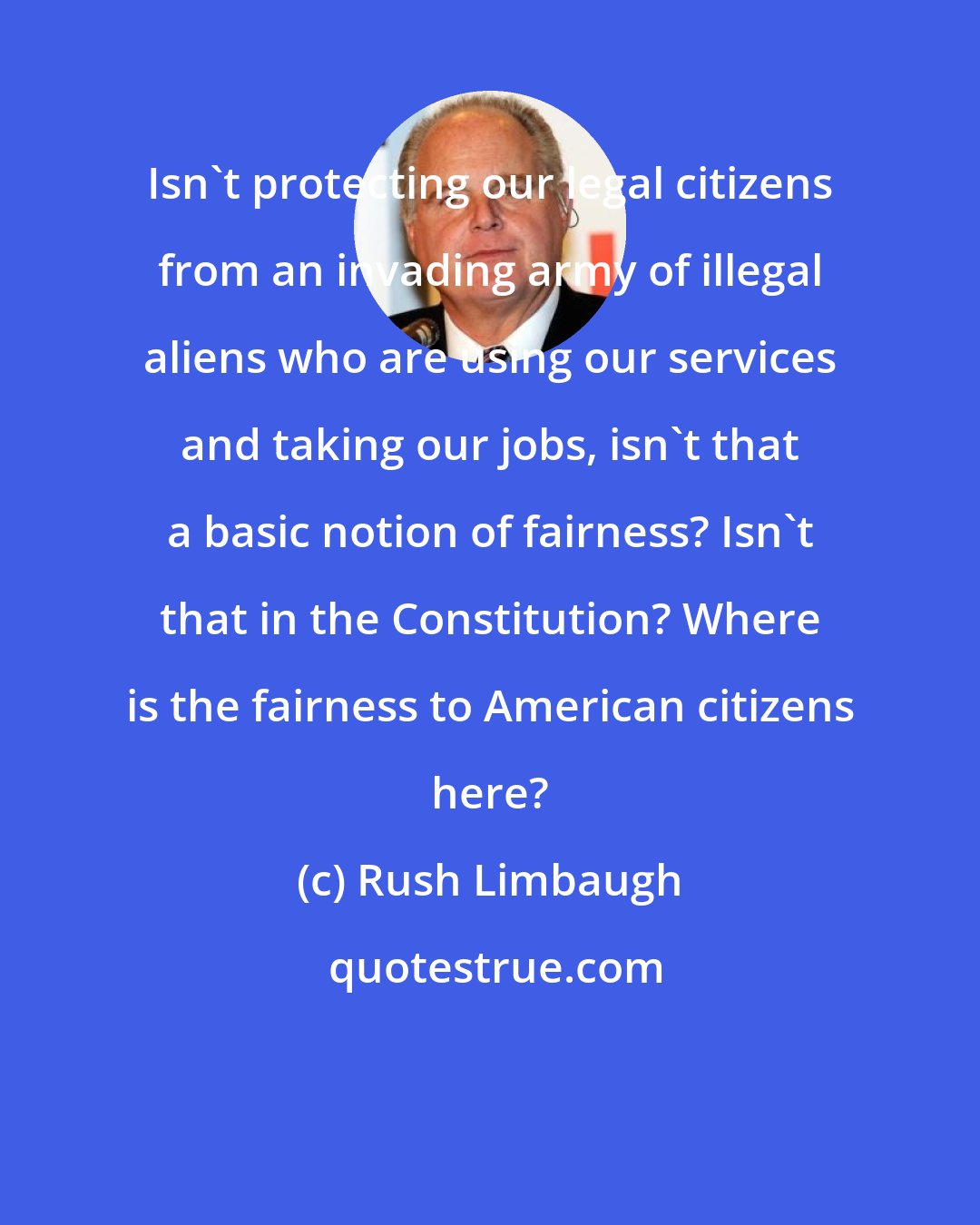 Rush Limbaugh: Isn't protecting our legal citizens from an invading army of illegal aliens who are using our services and taking our jobs, isn't that a basic notion of fairness? Isn't that in the Constitution? Where is the fairness to American citizens here?