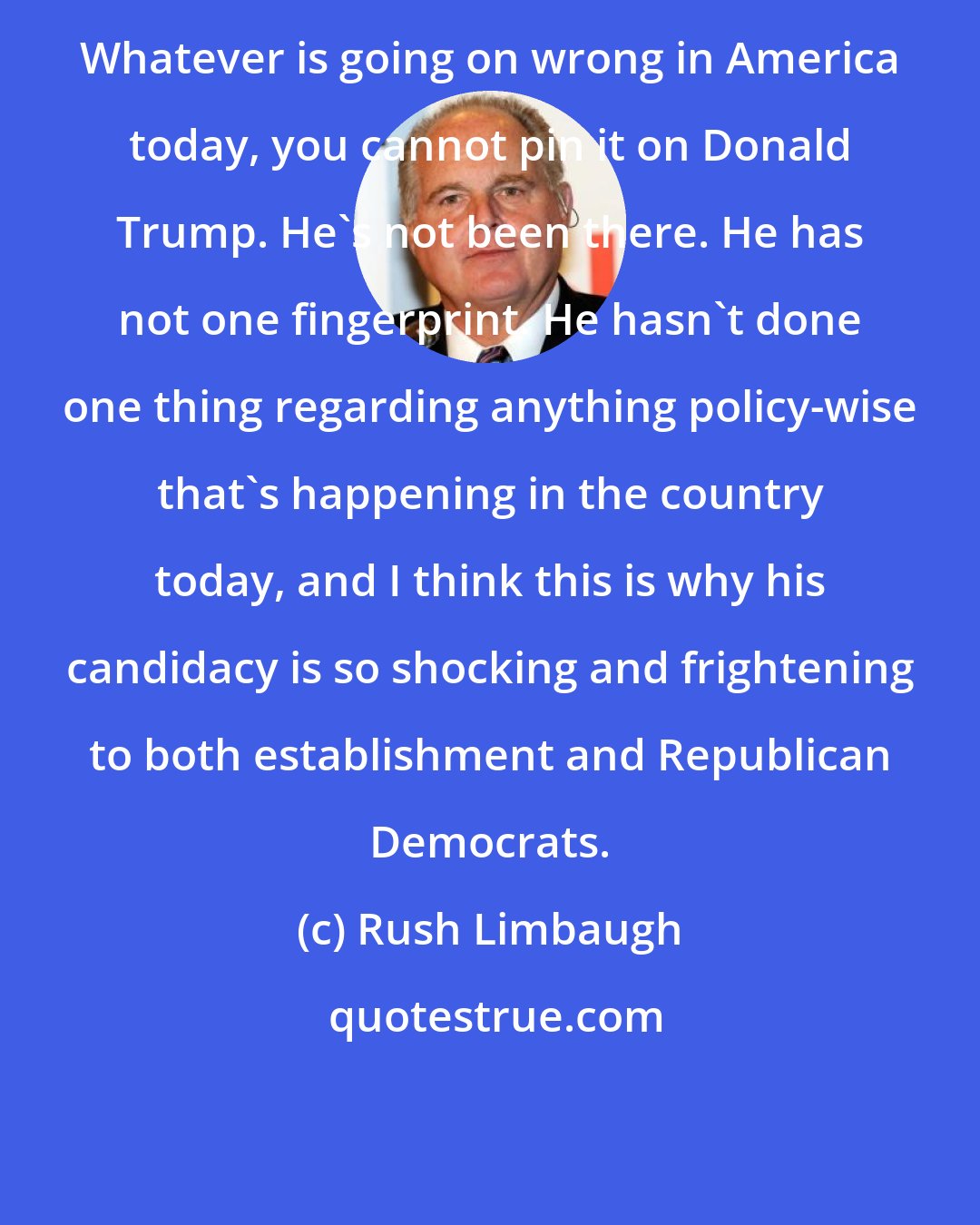 Rush Limbaugh: Whatever is going on wrong in America today, you cannot pin it on Donald Trump. He's not been there. He has not one fingerprint. He hasn't done one thing regarding anything policy-wise that's happening in the country today, and I think this is why his candidacy is so shocking and frightening to both establishment and Republican Democrats.