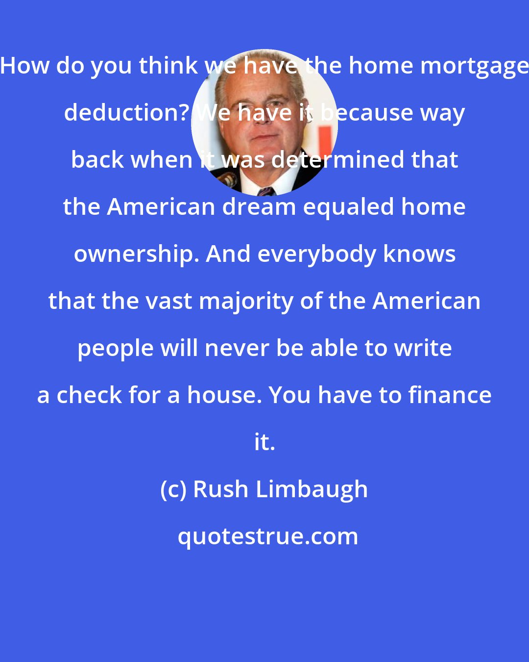 Rush Limbaugh: How do you think we have the home mortgage deduction? We have it because way back when it was determined that the American dream equaled home ownership. And everybody knows that the vast majority of the American people will never be able to write a check for a house. You have to finance it.