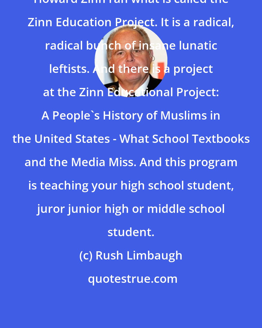 Rush Limbaugh: Howard Zinn ran what is called the Zinn Education Project. It is a radical, radical bunch of insane lunatic leftists. And there is a project at the Zinn Educational Project: A People's History of Muslims in the United States - What School Textbooks and the Media Miss. And this program is teaching your high school student, juror junior high or middle school student.