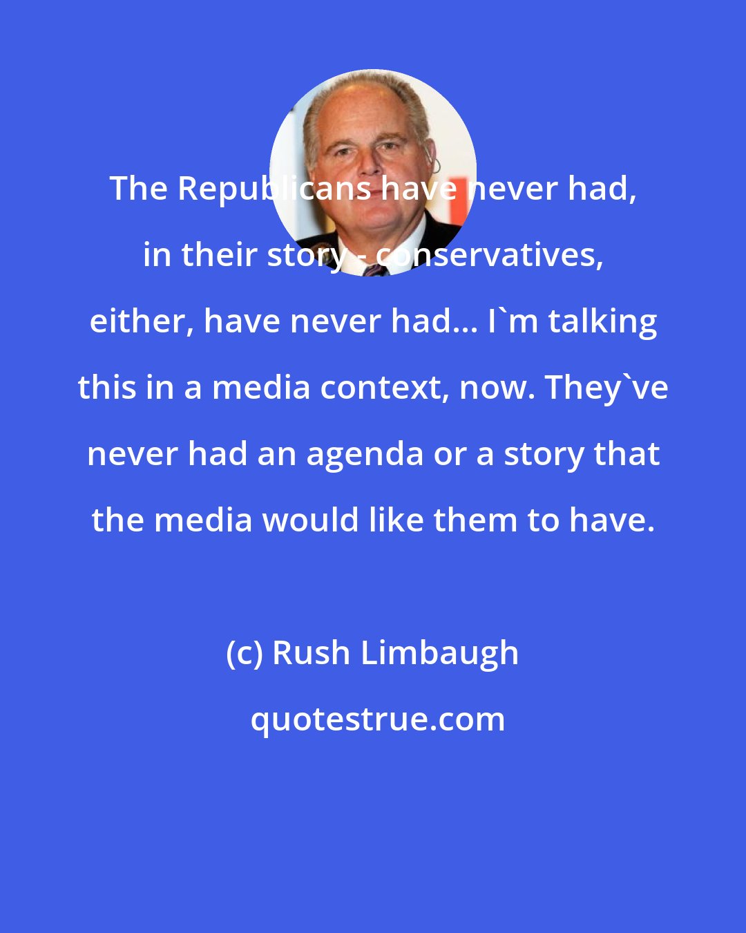 Rush Limbaugh: The Republicans have never had, in their story - conservatives, either, have never had... I'm talking this in a media context, now. They've never had an agenda or a story that the media would like them to have.