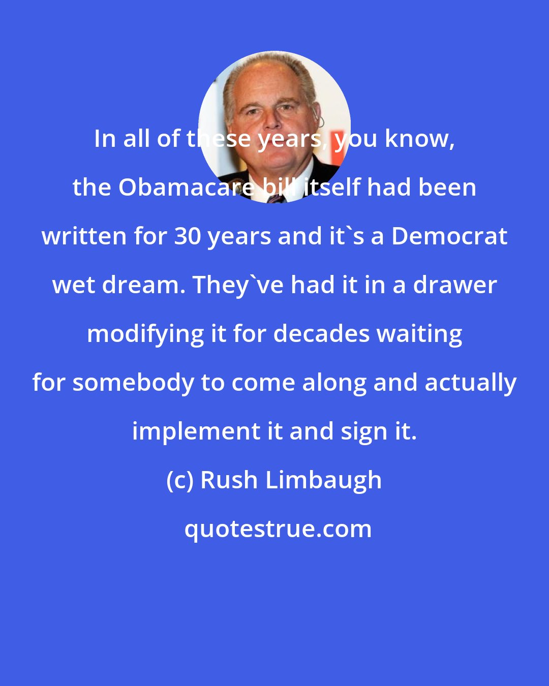 Rush Limbaugh: In all of these years, you know, the Obamacare bill itself had been written for 30 years and it's a Democrat wet dream. They've had it in a drawer modifying it for decades waiting for somebody to come along and actually implement it and sign it.