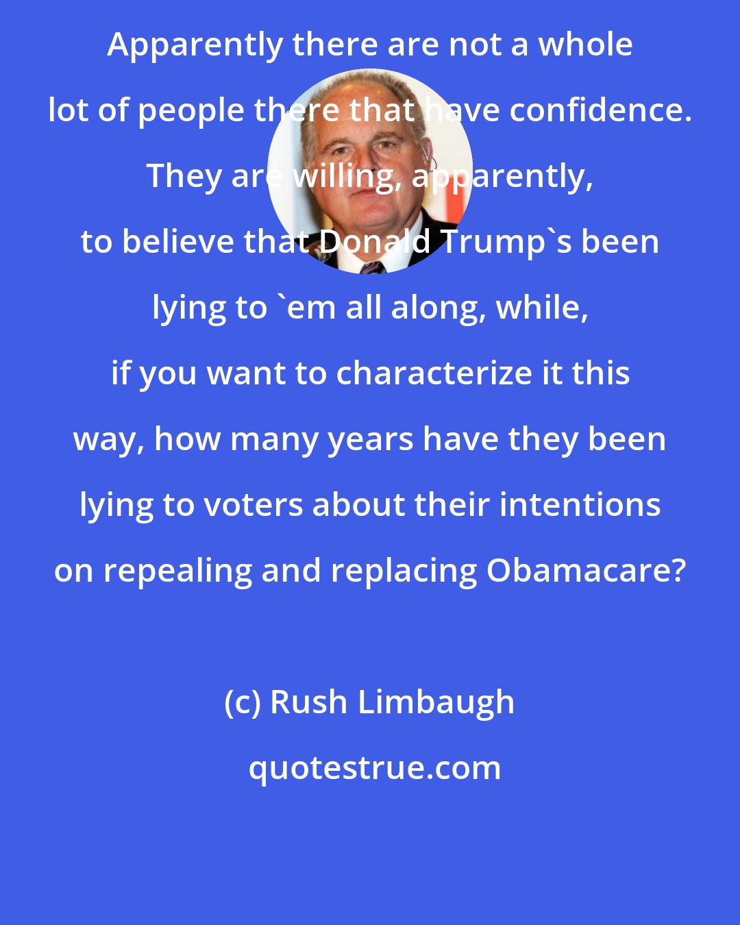 Rush Limbaugh: Apparently there are not a whole lot of people there that have confidence. They are willing, apparently, to believe that Donald Trump's been lying to 'em all along, while, if you want to characterize it this way, how many years have they been lying to voters about their intentions on repealing and replacing Obamacare?