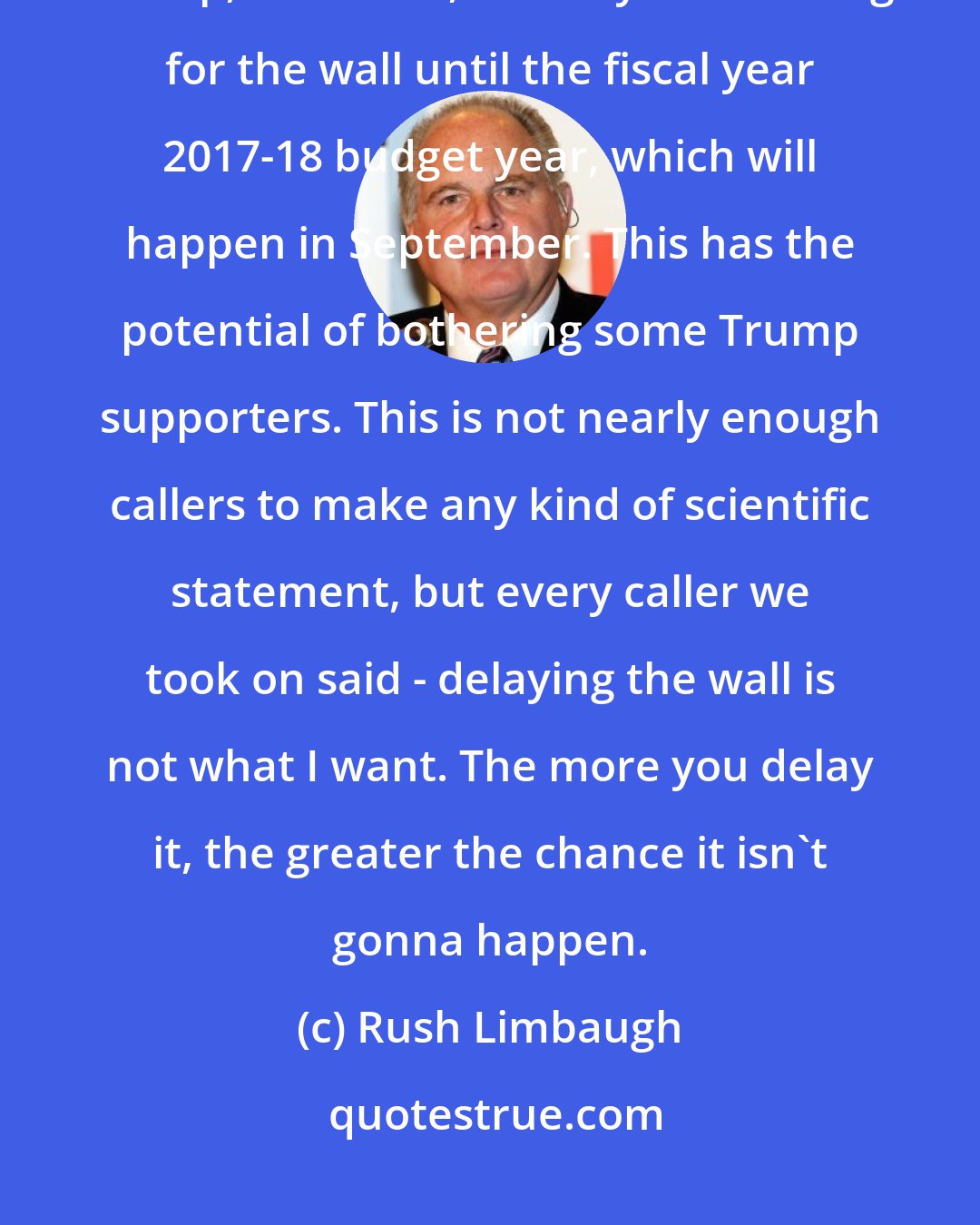 Rush Limbaugh: The threat of a government shutdown has caused the Republicans and Donald Trump, as of now, to delay the funding for the wall until the fiscal year 2017-18 budget year, which will happen in September. This has the potential of bothering some Trump supporters. This is not nearly enough callers to make any kind of scientific statement, but every caller we took on said - delaying the wall is not what I want. The more you delay it, the greater the chance it isn't gonna happen.