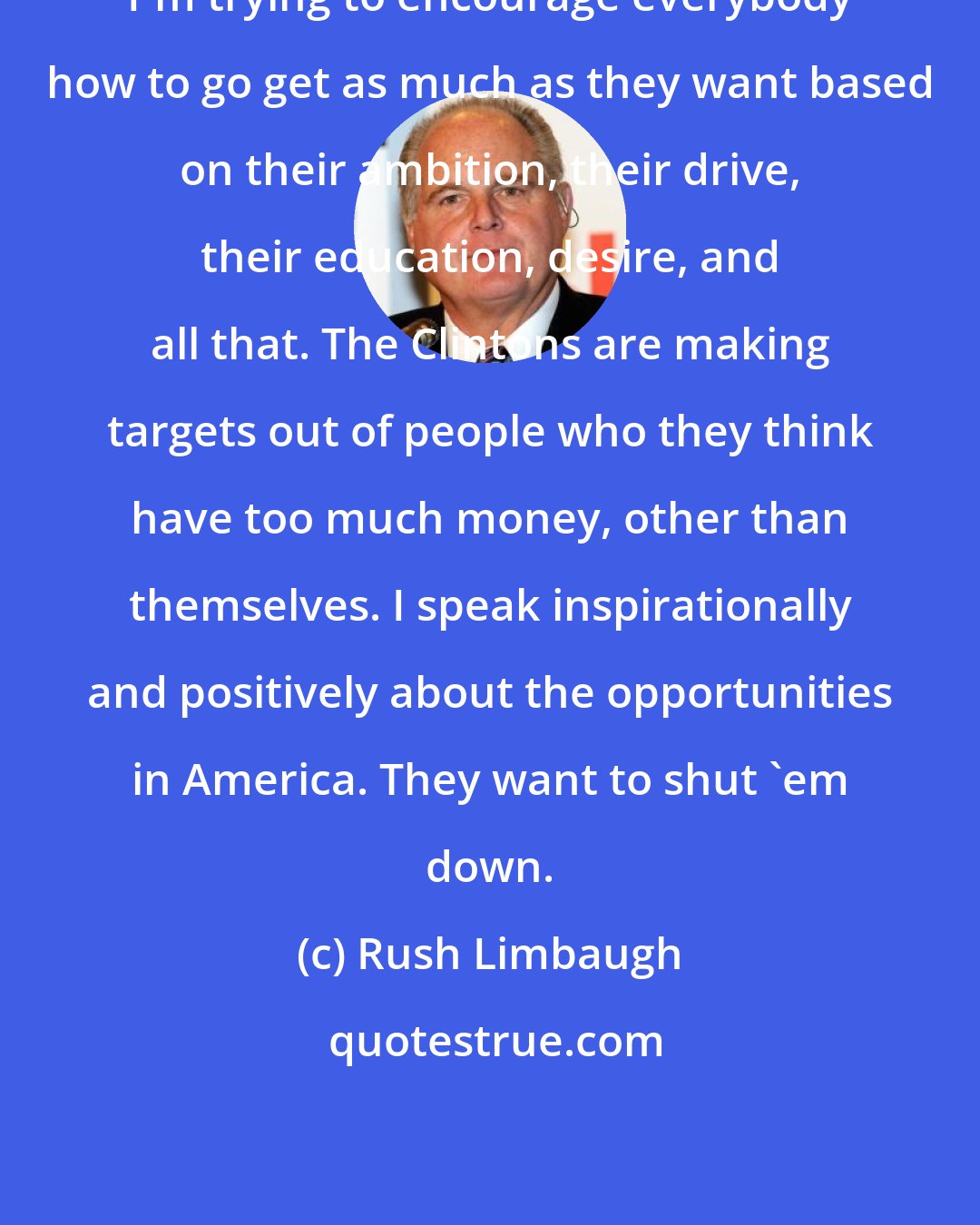 Rush Limbaugh: I'm trying to encourage everybody how to go get as much as they want based on their ambition, their drive, their education, desire, and all that. The Clintons are making targets out of people who they think have too much money, other than themselves. I speak inspirationally and positively about the opportunities in America. They want to shut 'em down.