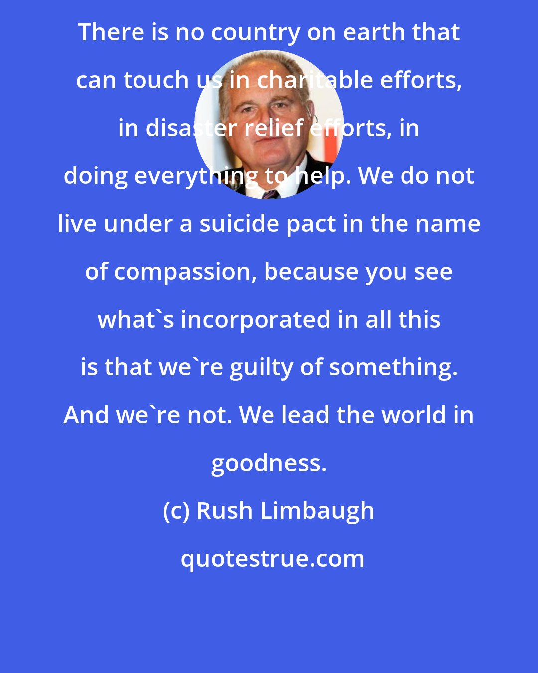 Rush Limbaugh: There is no country on earth that can touch us in charitable efforts, in disaster relief efforts, in doing everything to help. We do not live under a suicide pact in the name of compassion, because you see what's incorporated in all this is that we're guilty of something. And we're not. We lead the world in goodness.