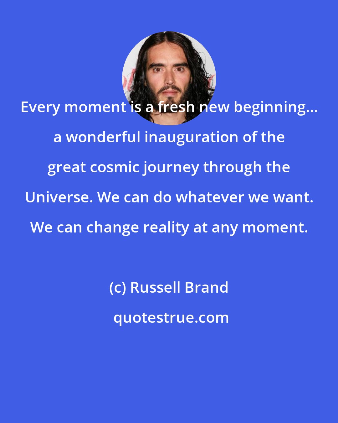 Russell Brand: Every moment is a fresh new beginning... a wonderful inauguration of the great cosmic journey through the Universe. We can do whatever we want. We can change reality at any moment.