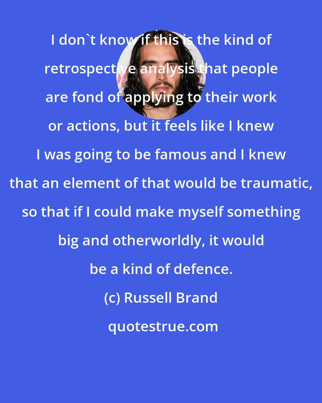 Russell Brand: I don't know if this is the kind of retrospective analysis that people are fond of applying to their work or actions, but it feels like I knew I was going to be famous and I knew that an element of that would be traumatic, so that if I could make myself something big and otherworldly, it would be a kind of defence.