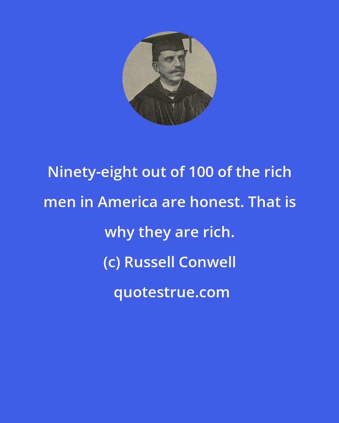 Russell Conwell: Ninety-eight out of 100 of the rich men in America are honest. That is why they are rich.