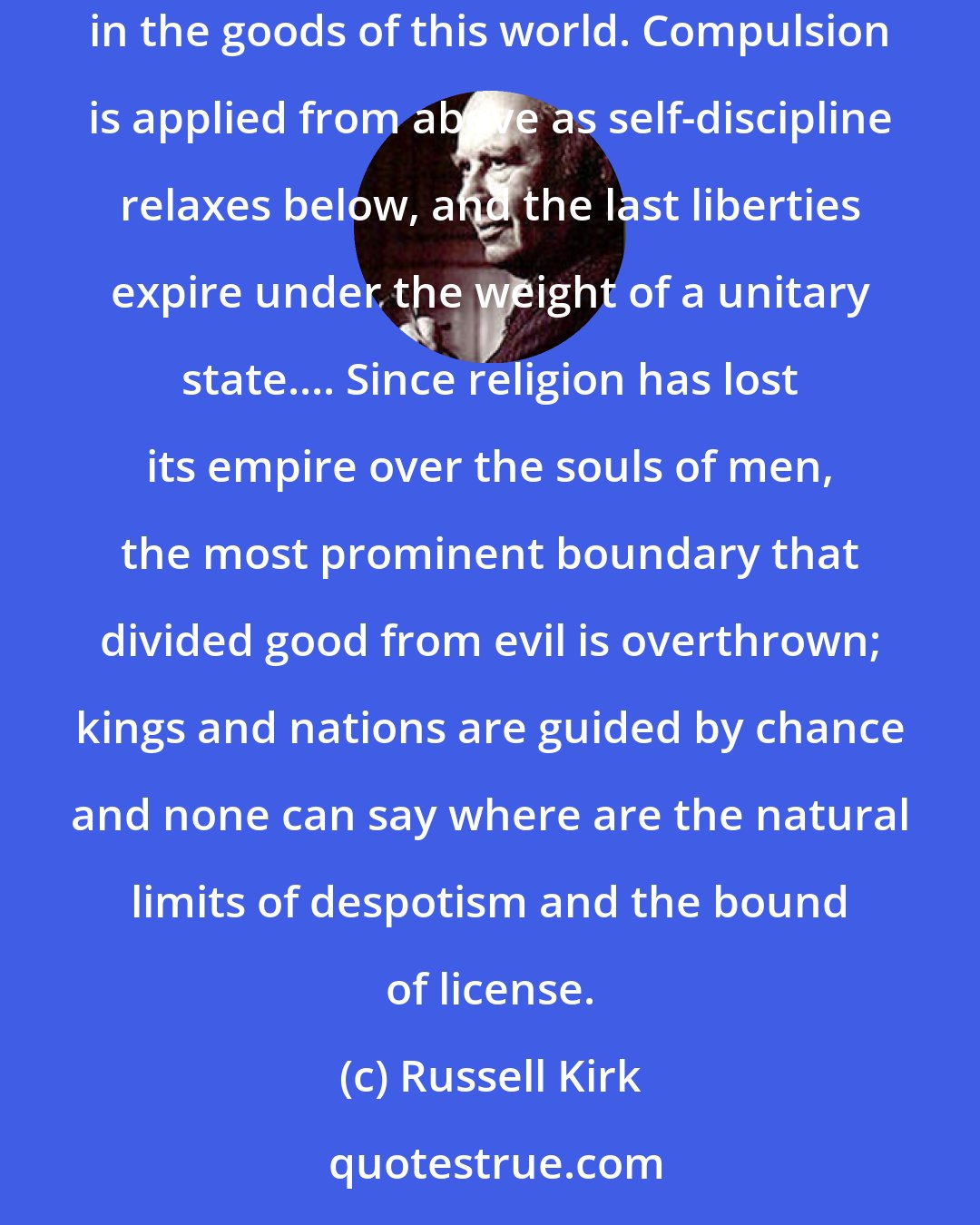 Russell Kirk: Moral decay first hampers and then strangles honest government, regular commerce, and even the ability to take genuine pleasure in the goods of this world. Compulsion is applied from above as self-discipline relaxes below, and the last liberties expire under the weight of a unitary state.... Since religion has lost its empire over the souls of men, the most prominent boundary that divided good from evil is overthrown; kings and nations are guided by chance and none can say where are the natural limits of despotism and the bound of license.