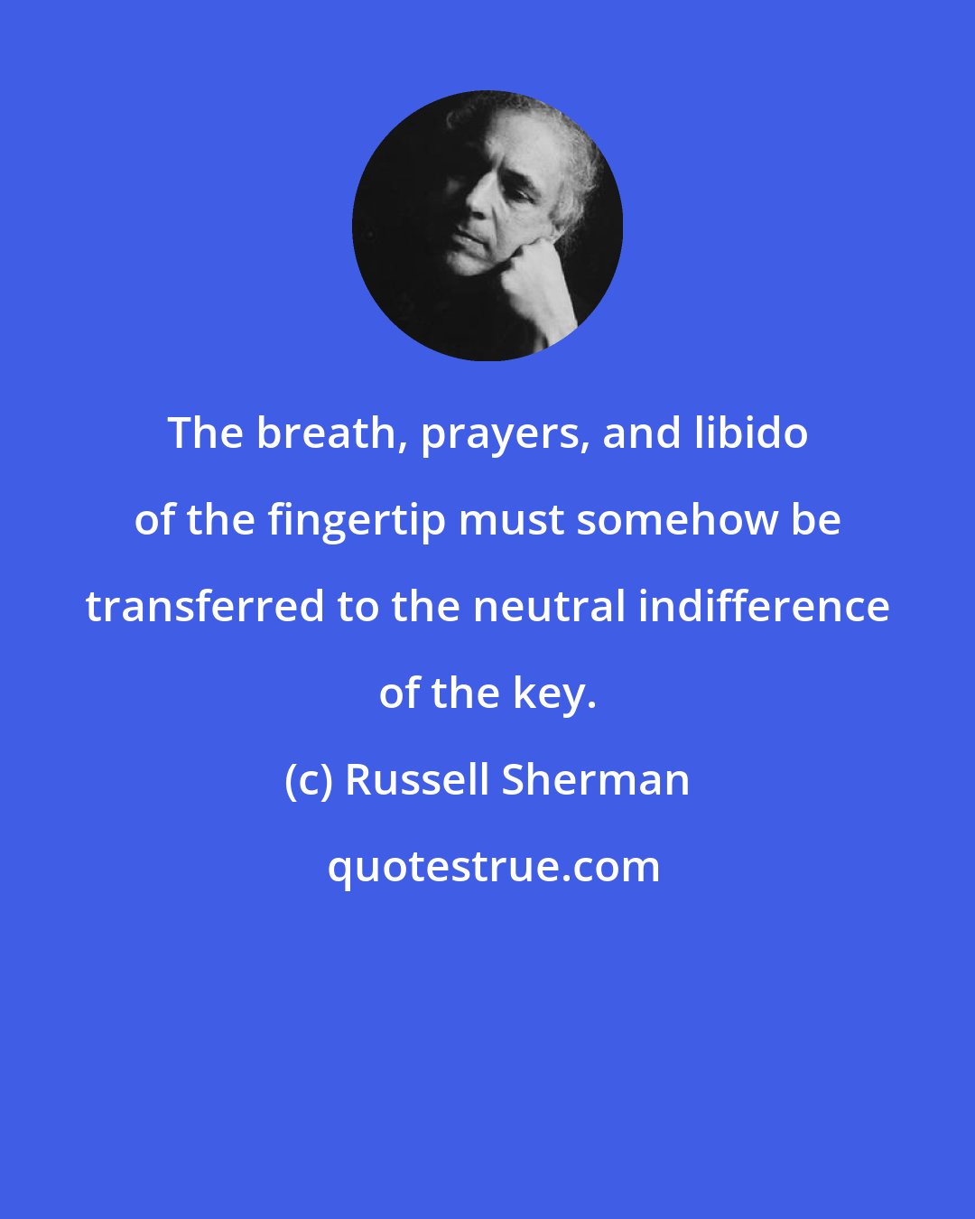 Russell Sherman: The breath, prayers, and libido of the fingertip must somehow be transferred to the neutral indifference of the key.