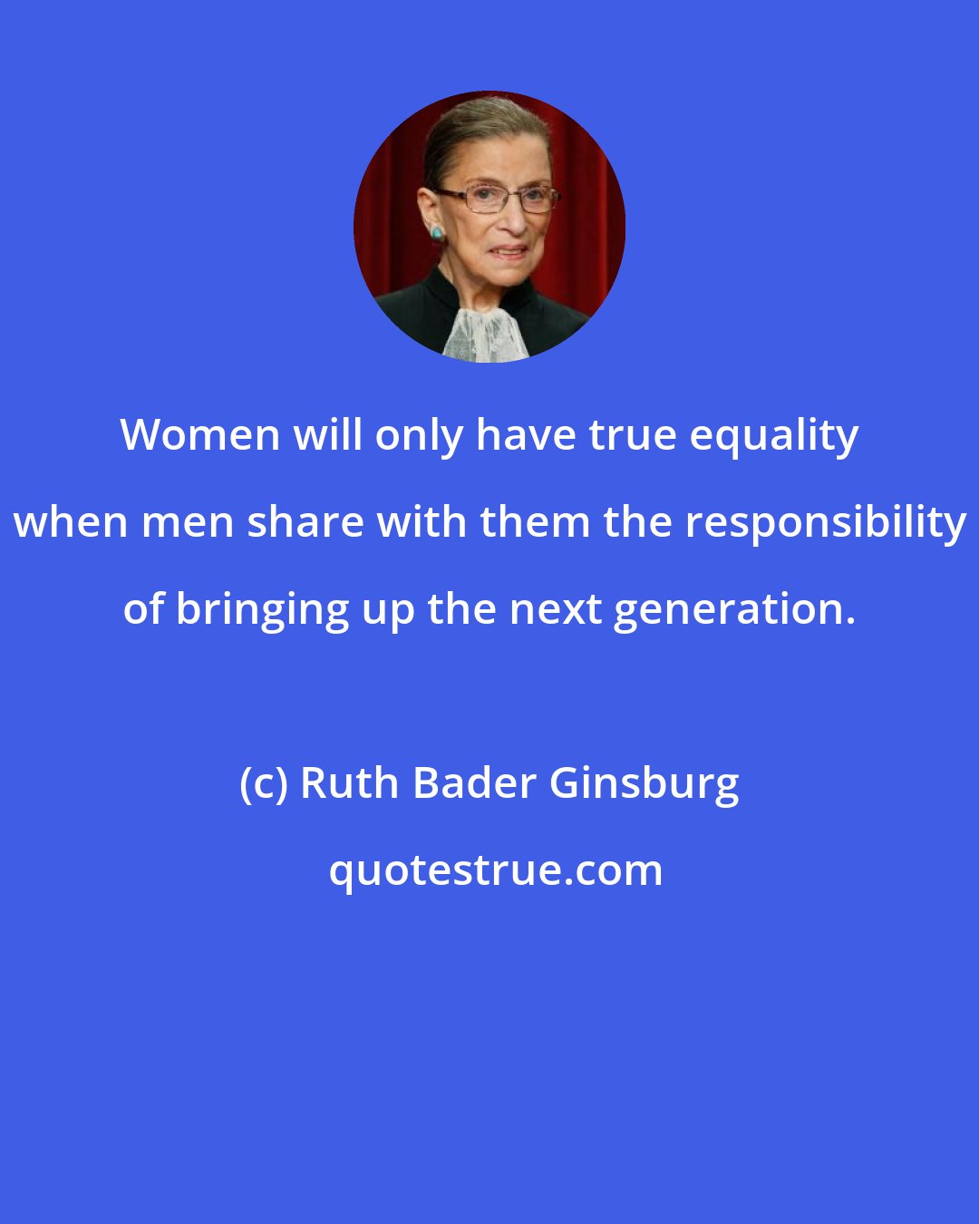 Ruth Bader Ginsburg: Women will only have true equality when men share with them the responsibility of bringing up the next generation.
