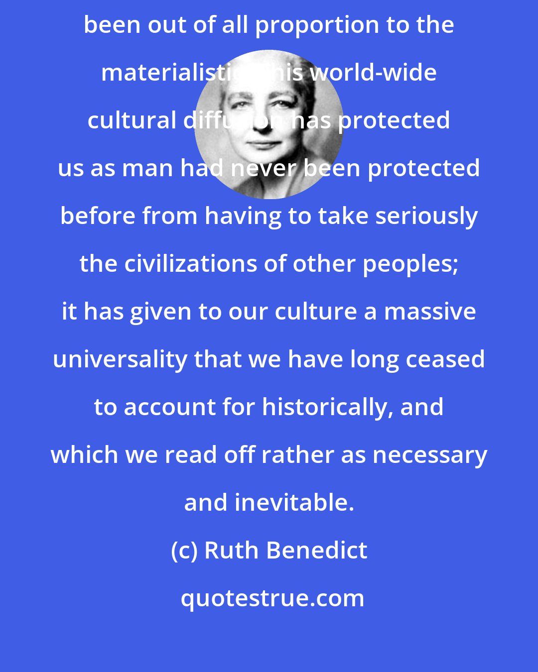 Ruth Benedict: The psychological consequences of this spread of white culture have been out of all proportion to the materialistic. This world-wide cultural diffusion has protected us as man had never been protected before from having to take seriously the civilizations of other peoples; it has given to our culture a massive universality that we have long ceased to account for historically, and which we read off rather as necessary and inevitable.