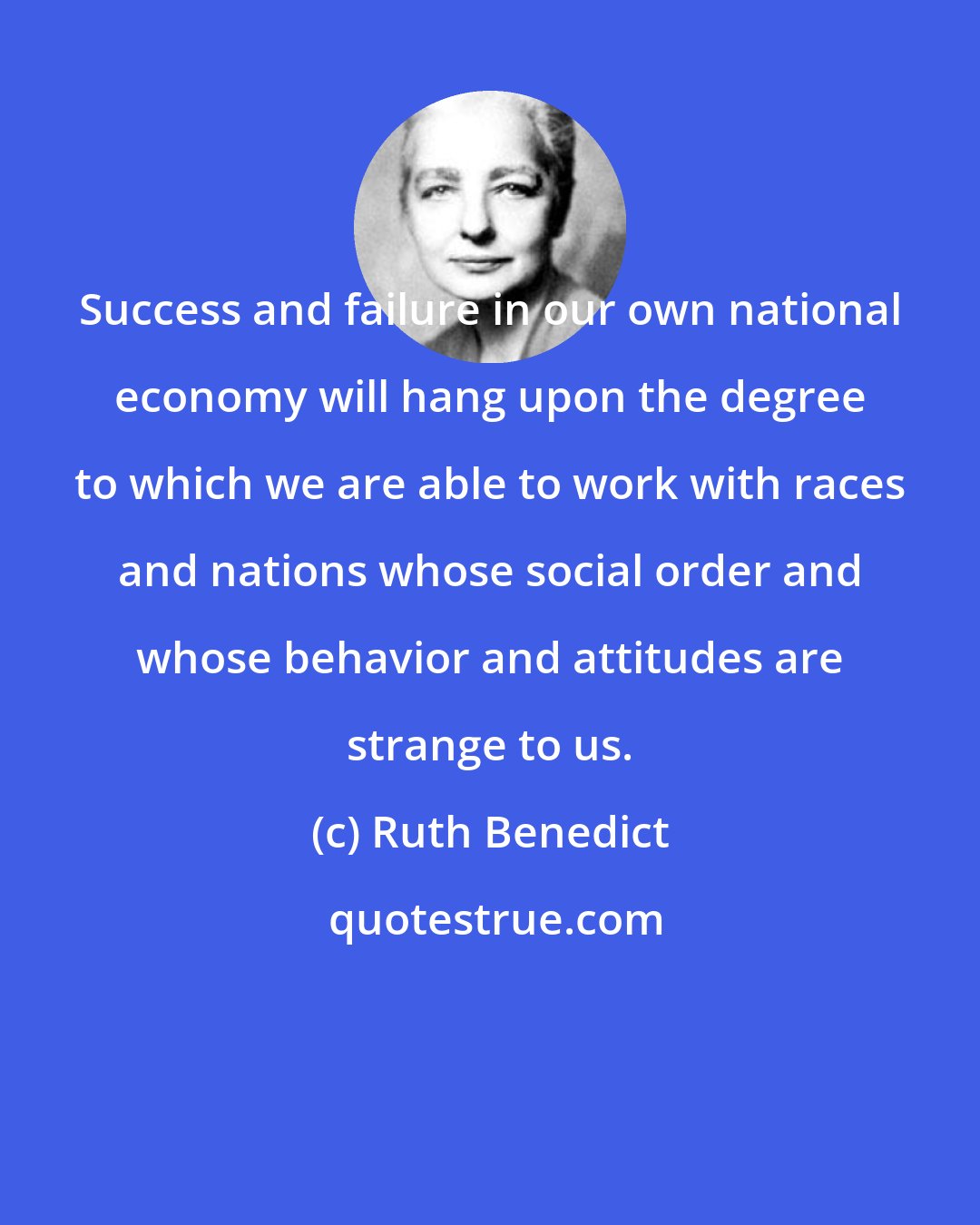 Ruth Benedict: Success and failure in our own national economy will hang upon the degree to which we are able to work with races and nations whose social order and whose behavior and attitudes are strange to us.