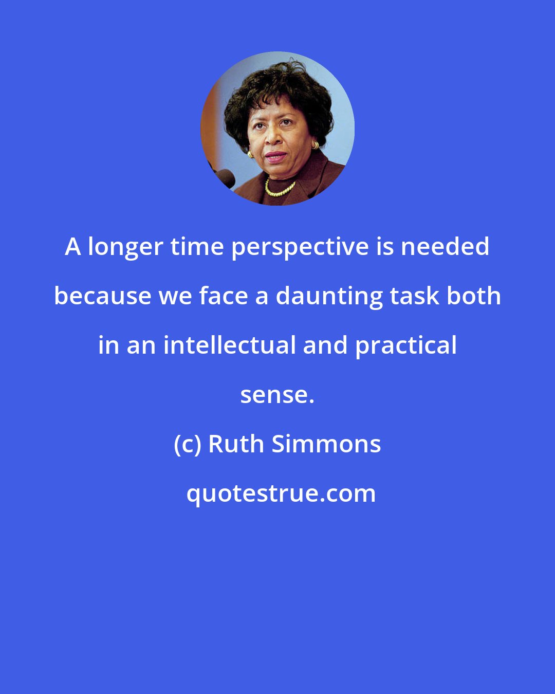 Ruth Simmons: A longer time perspective is needed because we face a daunting task both in an intellectual and practical sense.