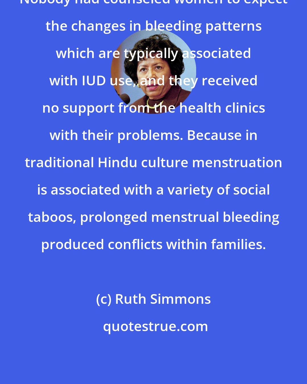Ruth Simmons: Nobody had counseled women to expect the changes in bleeding patterns which are typically associated with IUD use, and they received no support from the health clinics with their problems. Because in traditional Hindu culture menstruation is associated with a variety of social taboos, prolonged menstrual bleeding produced conflicts within families.