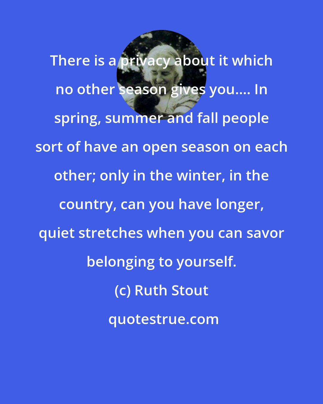 Ruth Stout: There is a privacy about it which no other season gives you.... In spring, summer and fall people sort of have an open season on each other; only in the winter, in the country, can you have longer, quiet stretches when you can savor belonging to yourself.