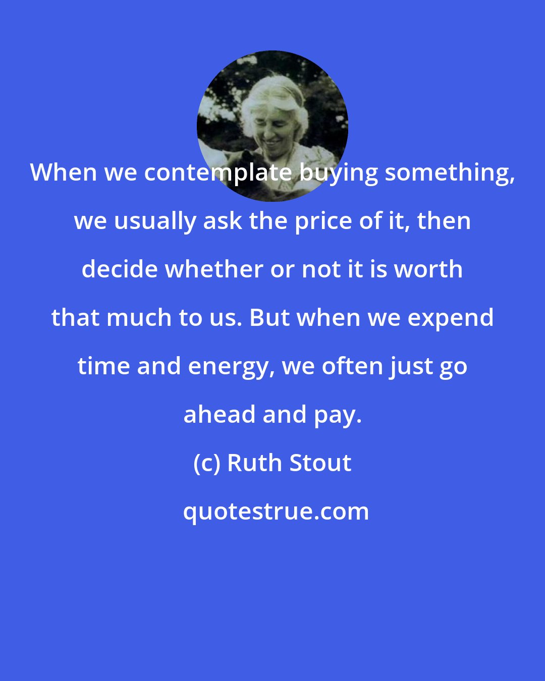 Ruth Stout: When we contemplate buying something, we usually ask the price of it, then decide whether or not it is worth that much to us. But when we expend time and energy, we often just go ahead and pay.