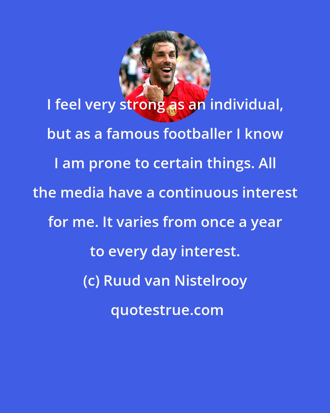 Ruud van Nistelrooy: I feel very strong as an individual, but as a famous footballer I know I am prone to certain things. All the media have a continuous interest for me. It varies from once a year to every day interest.
