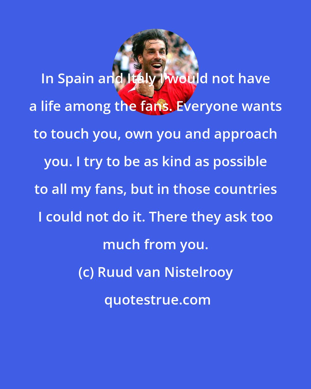 Ruud van Nistelrooy: In Spain and Italy I would not have a life among the fans. Everyone wants to touch you, own you and approach you. I try to be as kind as possible to all my fans, but in those countries I could not do it. There they ask too much from you.