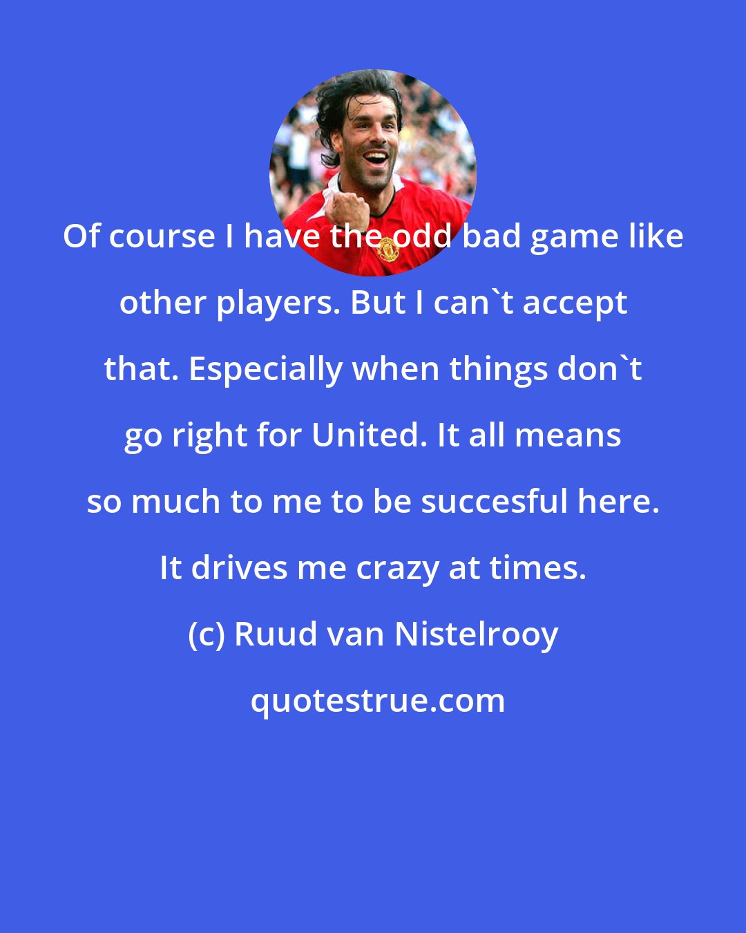 Ruud van Nistelrooy: Of course I have the odd bad game like other players. But I can't accept that. Especially when things don't go right for United. It all means so much to me to be succesful here. It drives me crazy at times.