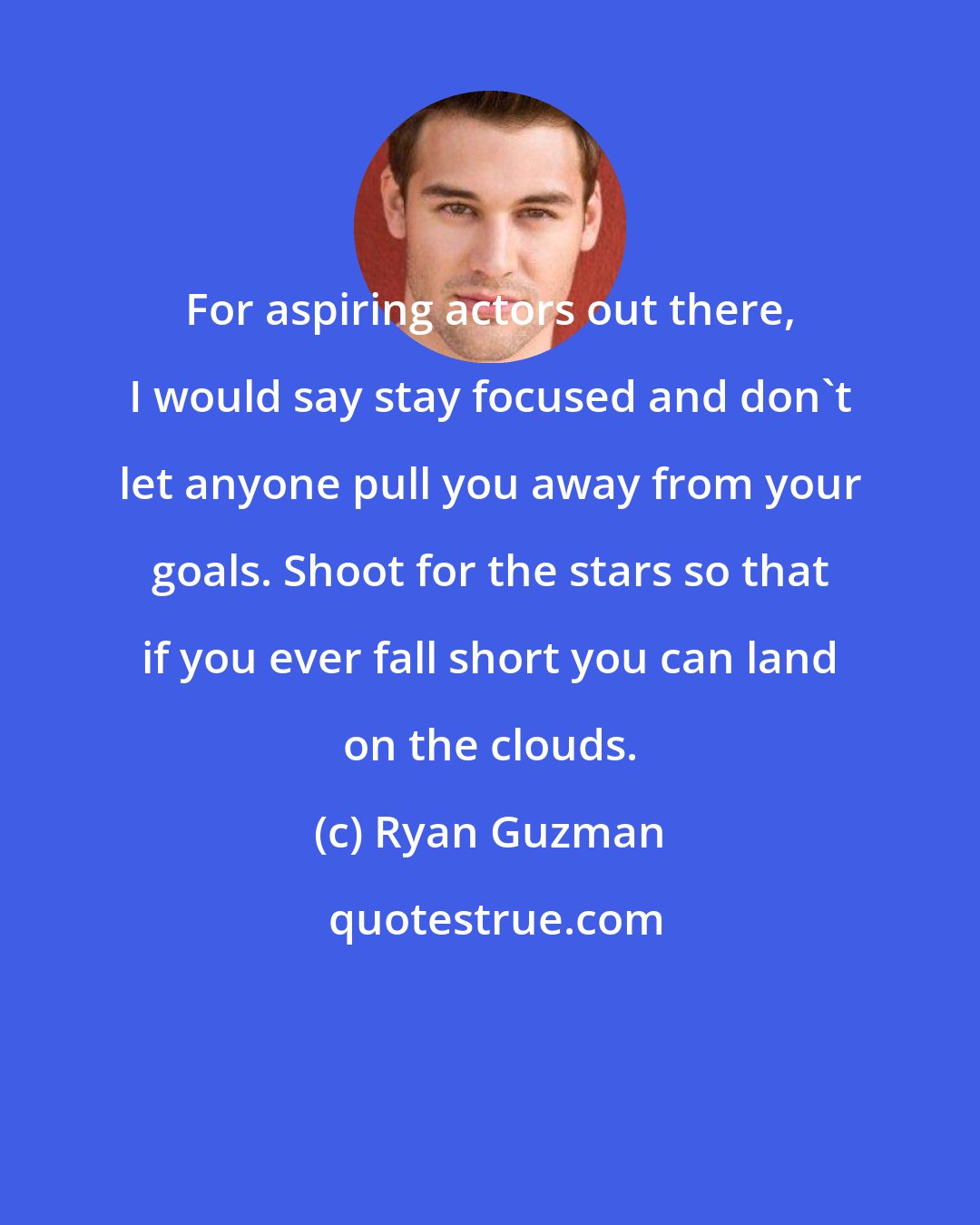 Ryan Guzman: For aspiring actors out there, I would say stay focused and don't let anyone pull you away from your goals. Shoot for the stars so that if you ever fall short you can land on the clouds.