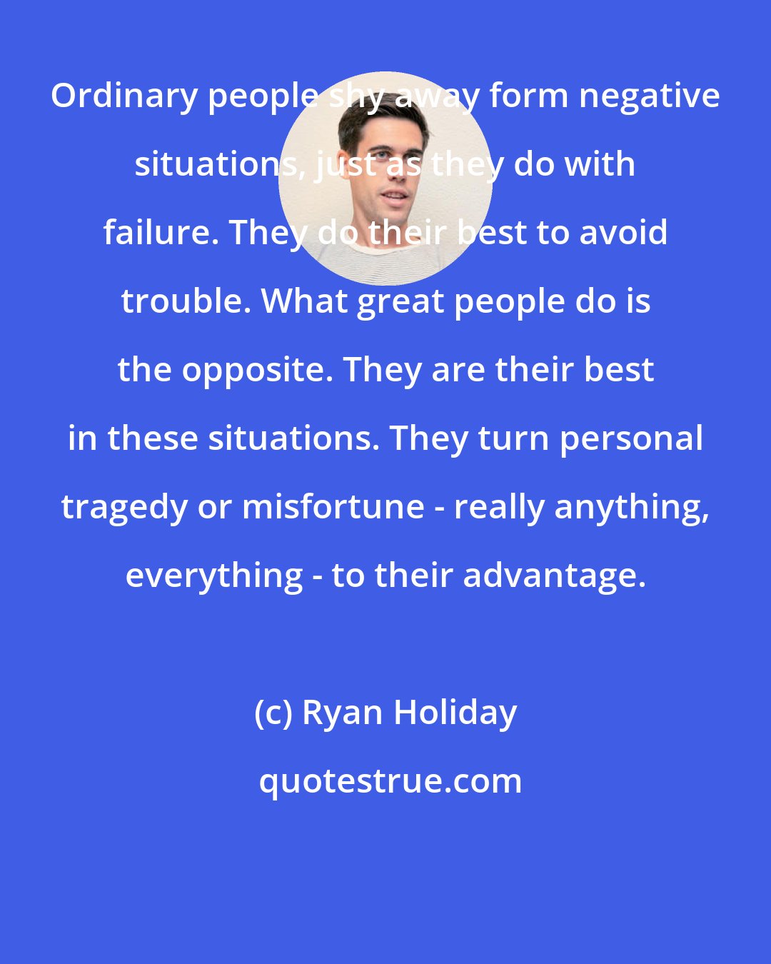 Ryan Holiday: Ordinary people shy away form negative situations, just as they do with failure. They do their best to avoid trouble. What great people do is the opposite. They are their best in these situations. They turn personal tragedy or misfortune - really anything, everything - to their advantage.