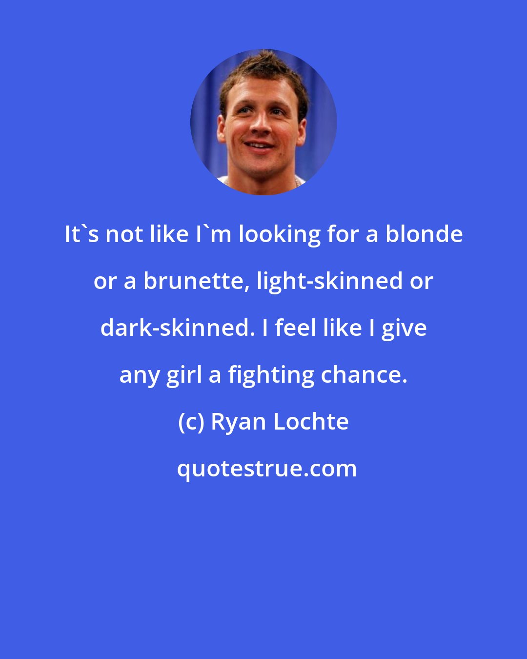 Ryan Lochte: It's not like I'm looking for a blonde or a brunette, light-skinned or dark-skinned. I feel like I give any girl a fighting chance.