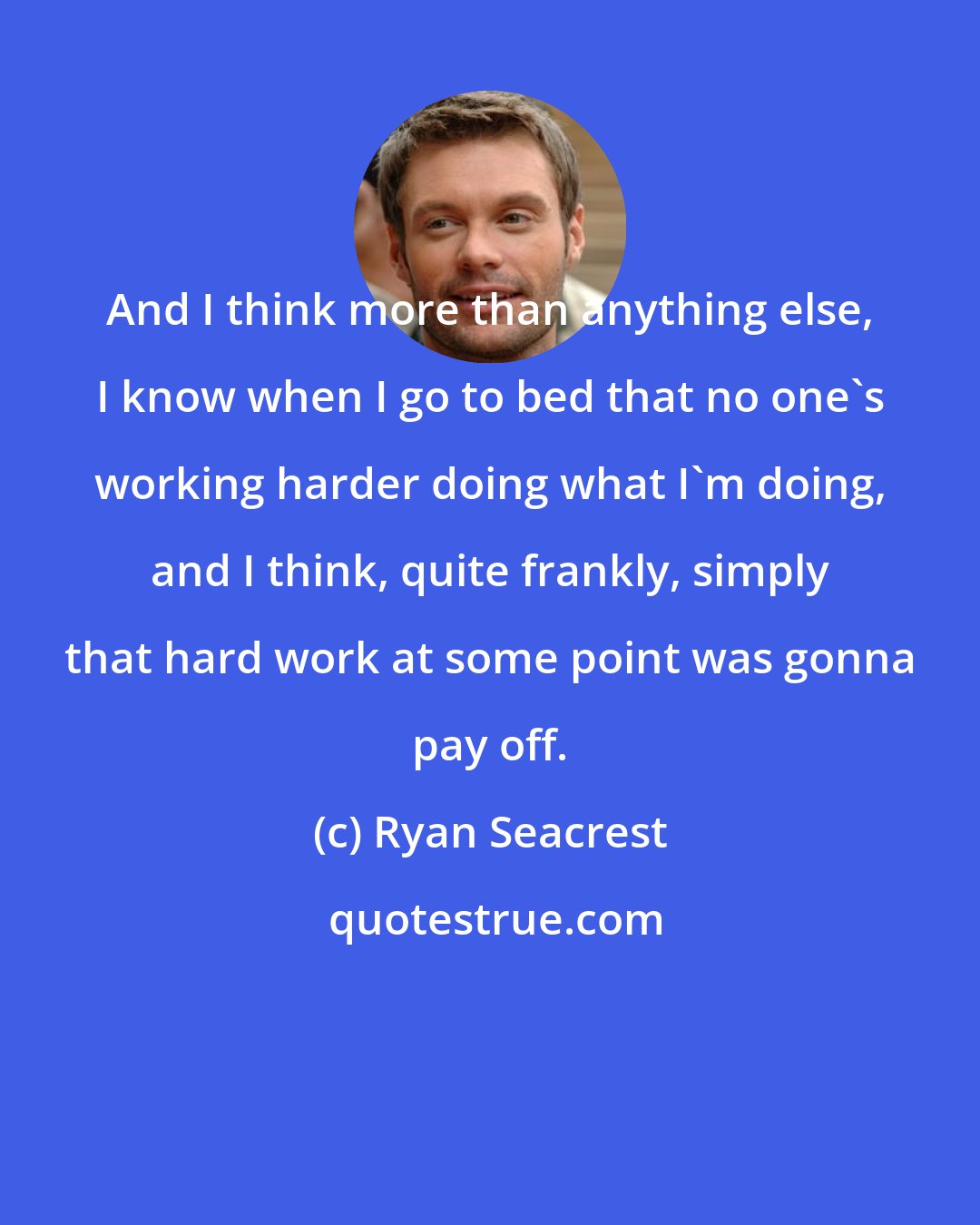 Ryan Seacrest: And I think more than anything else, I know when I go to bed that no one's working harder doing what I'm doing, and I think, quite frankly, simply that hard work at some point was gonna pay off.