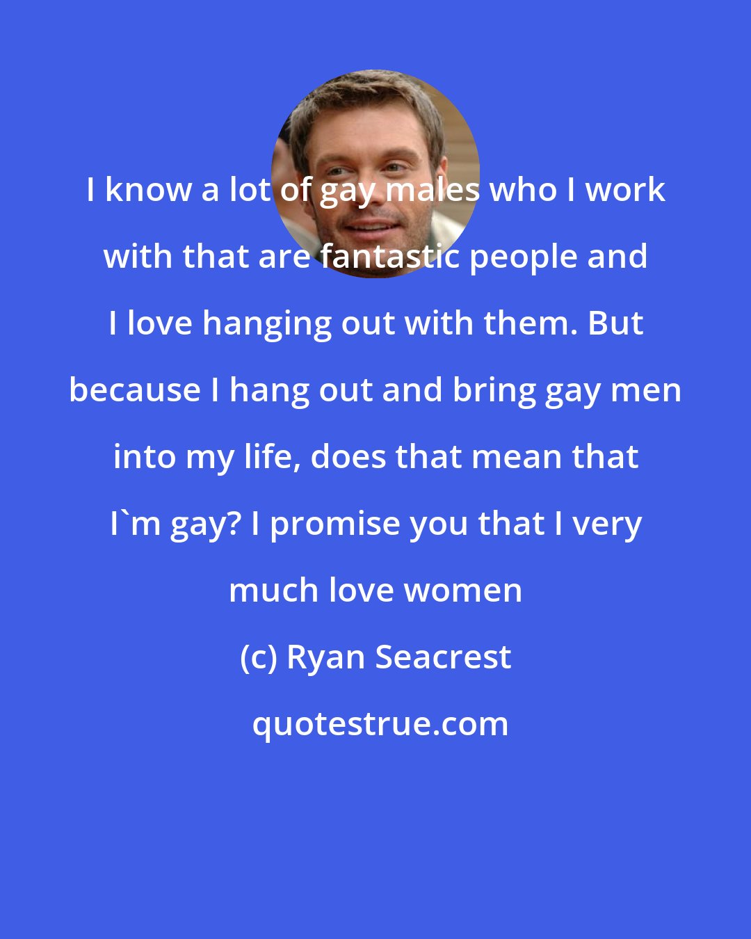 Ryan Seacrest: I know a lot of gay males who I work with that are fantastic people and I love hanging out with them. But because I hang out and bring gay men into my life, does that mean that I'm gay? I promise you that I very much love women