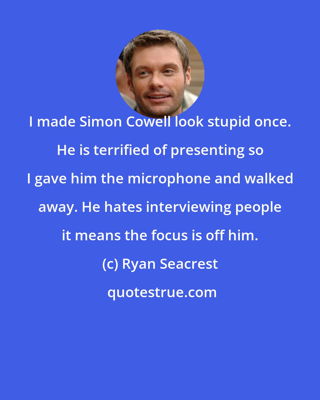 Ryan Seacrest: I made Simon Cowell look stupid once. He is terrified of presenting so I gave him the microphone and walked away. He hates interviewing people it means the focus is off him.