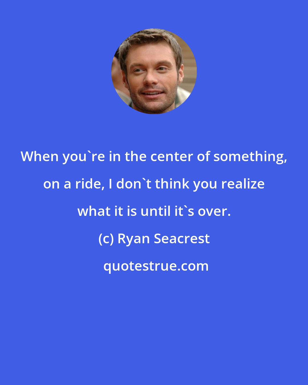 Ryan Seacrest: When you're in the center of something, on a ride, I don't think you realize what it is until it's over.