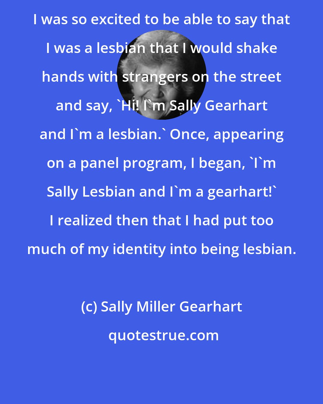 Sally Miller Gearhart: I was so excited to be able to say that I was a lesbian that I would shake hands with strangers on the street and say, 'Hi! I'm Sally Gearhart and I'm a lesbian.' Once, appearing on a panel program, I began, 'I'm Sally Lesbian and I'm a gearhart!' I realized then that I had put too much of my identity into being lesbian.