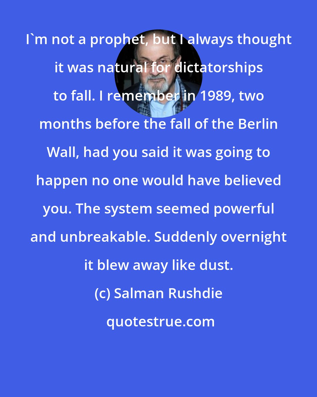 Salman Rushdie: I'm not a prophet, but I always thought it was natural for dictatorships to fall. I remember in 1989, two months before the fall of the Berlin Wall, had you said it was going to happen no one would have believed you. The system seemed powerful and unbreakable. Suddenly overnight it blew away like dust.