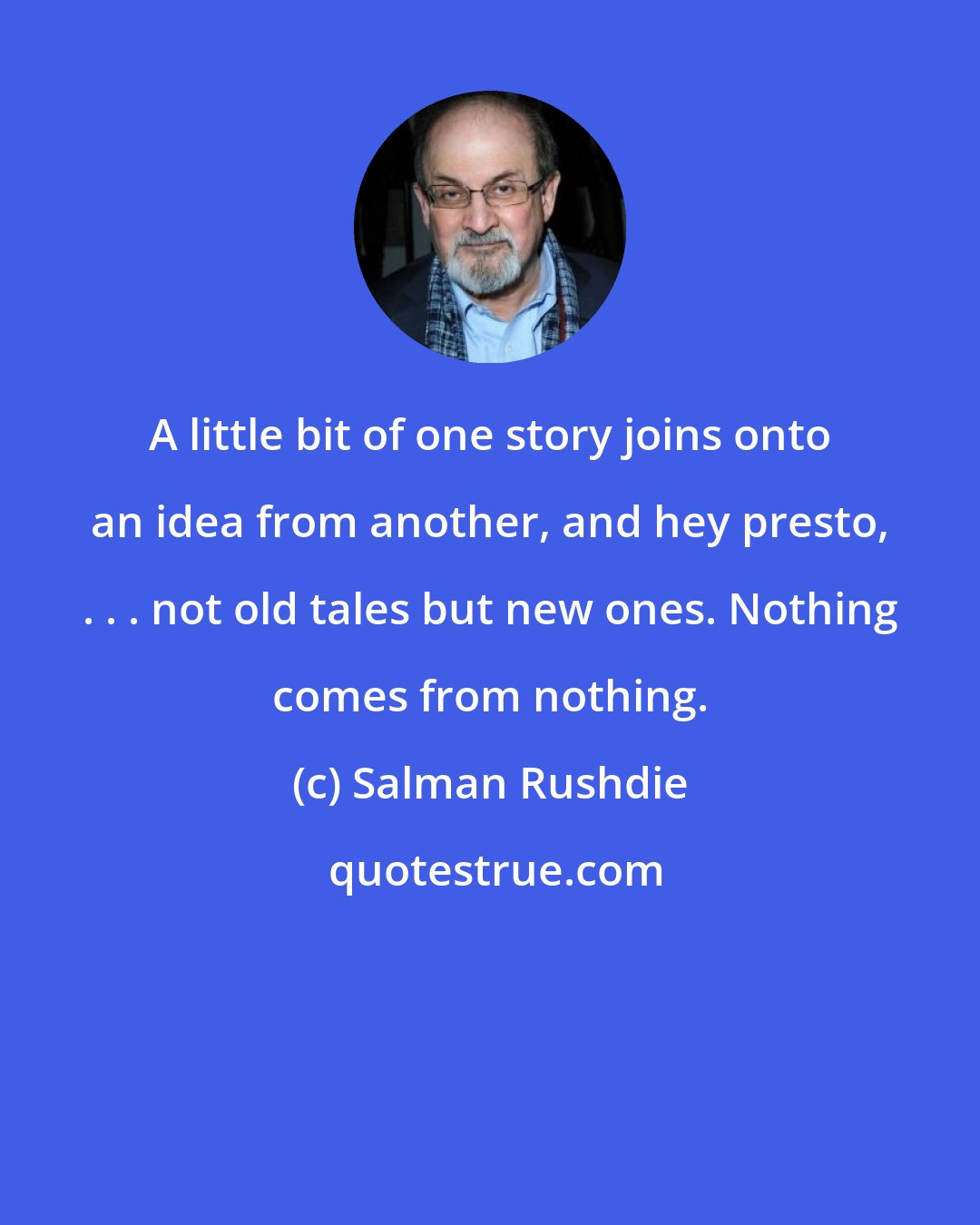Salman Rushdie: A little bit of one story joins onto an idea from another, and hey presto, . . . not old tales but new ones. Nothing comes from nothing.