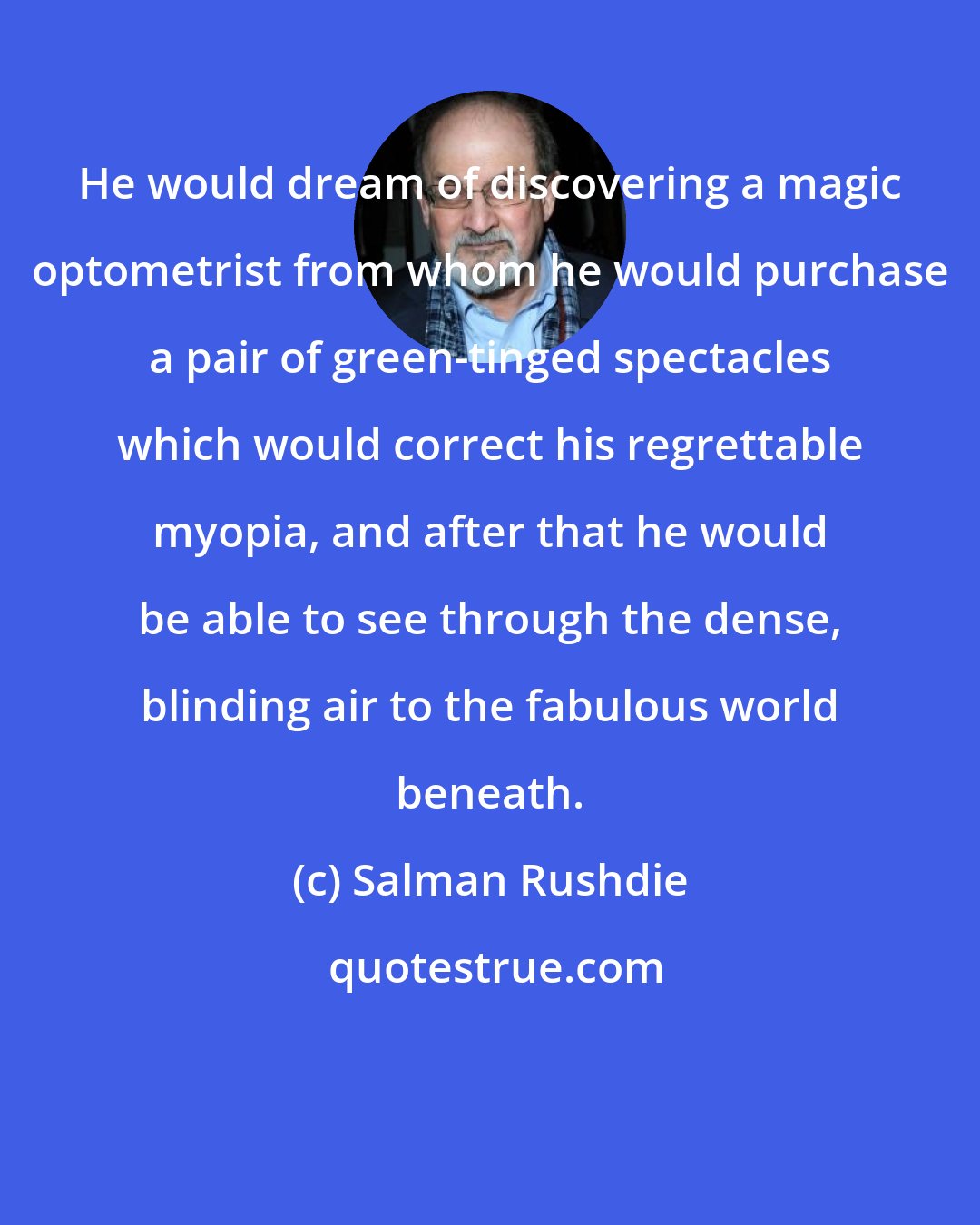Salman Rushdie: He would dream of discovering a magic optometrist from whom he would purchase a pair of green-tinged spectacles which would correct his regrettable myopia, and after that he would be able to see through the dense, blinding air to the fabulous world beneath.