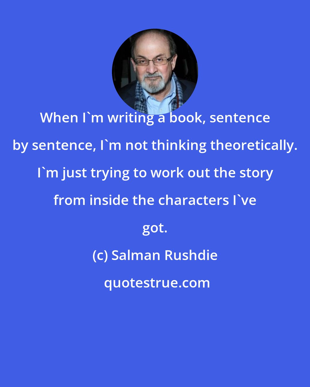 Salman Rushdie: When I'm writing a book, sentence by sentence, I'm not thinking theoretically. I'm just trying to work out the story from inside the characters I've got.