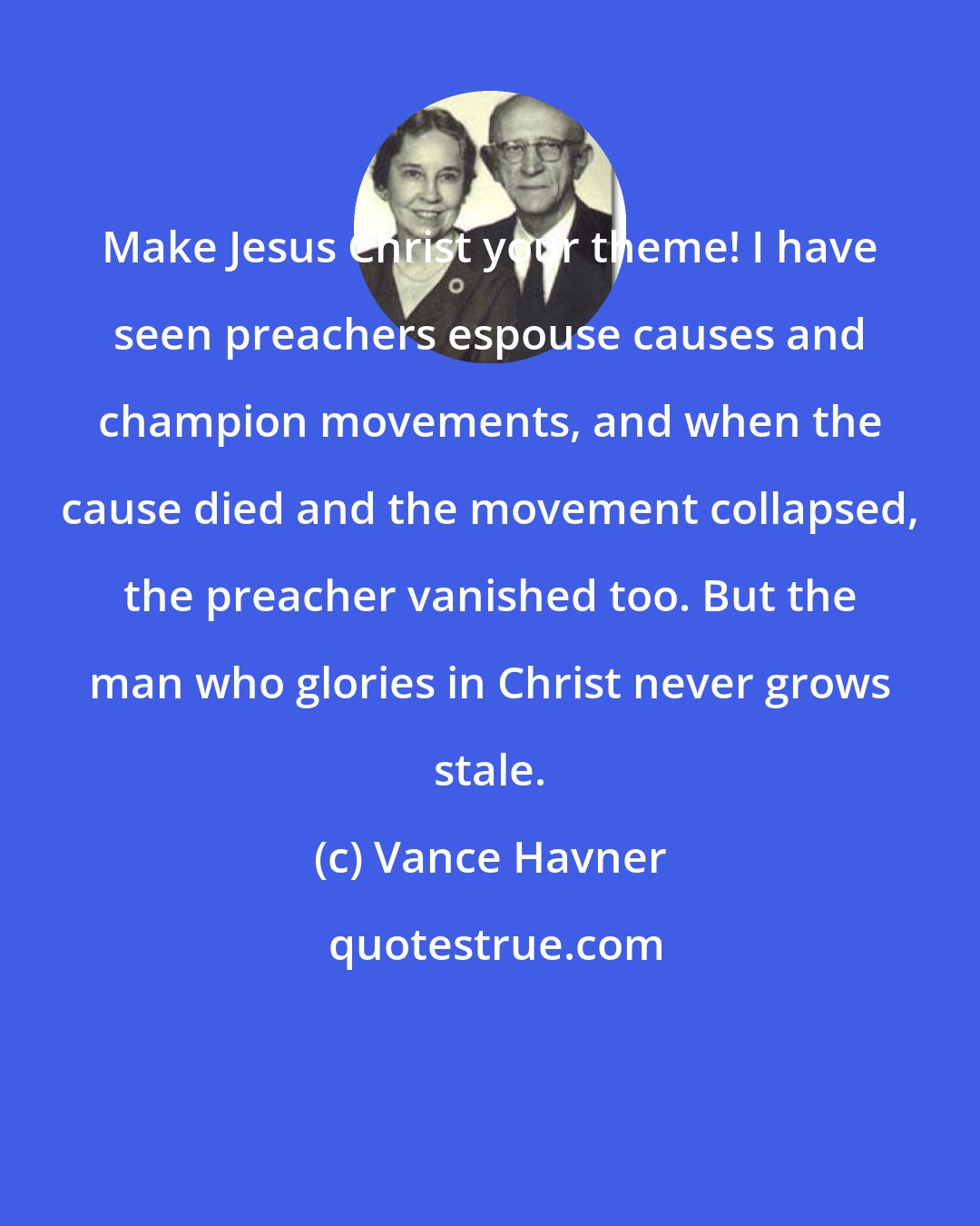 Vance Havner: Make Jesus Christ your theme! I have seen preachers espouse causes and champion movements, and when the cause died and the movement collapsed, the preacher vanished too. But the man who glories in Christ never grows stale.