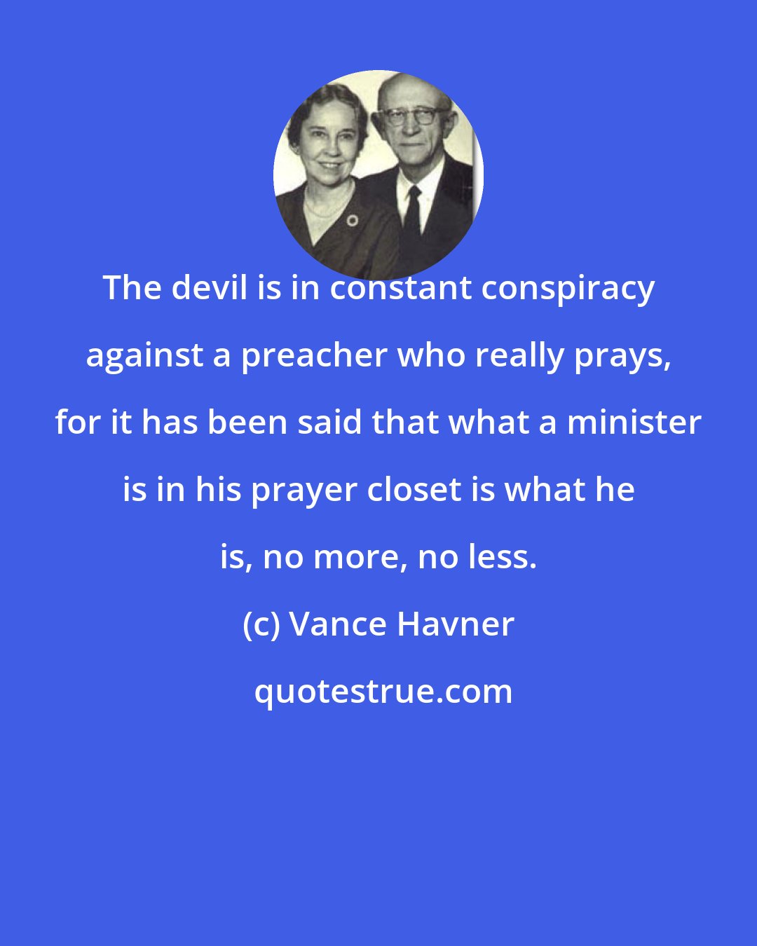 Vance Havner: The devil is in constant conspiracy against a preacher who really prays, for it has been said that what a minister is in his prayer closet is what he is, no more, no less.