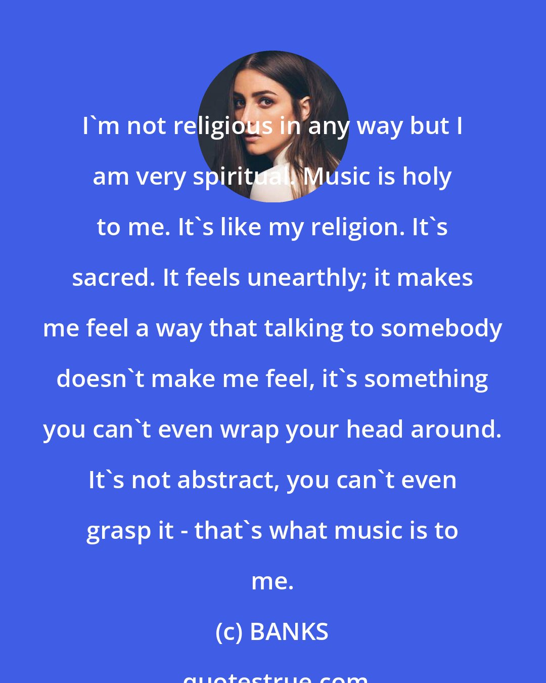 BANKS: I'm not religious in any way but I am very spiritual. Music is holy to me. It's like my religion. It's sacred. It feels unearthly; it makes me feel a way that talking to somebody doesn't make me feel, it's something you can't even wrap your head around. It's not abstract, you can't even grasp it - that's what music is to me.