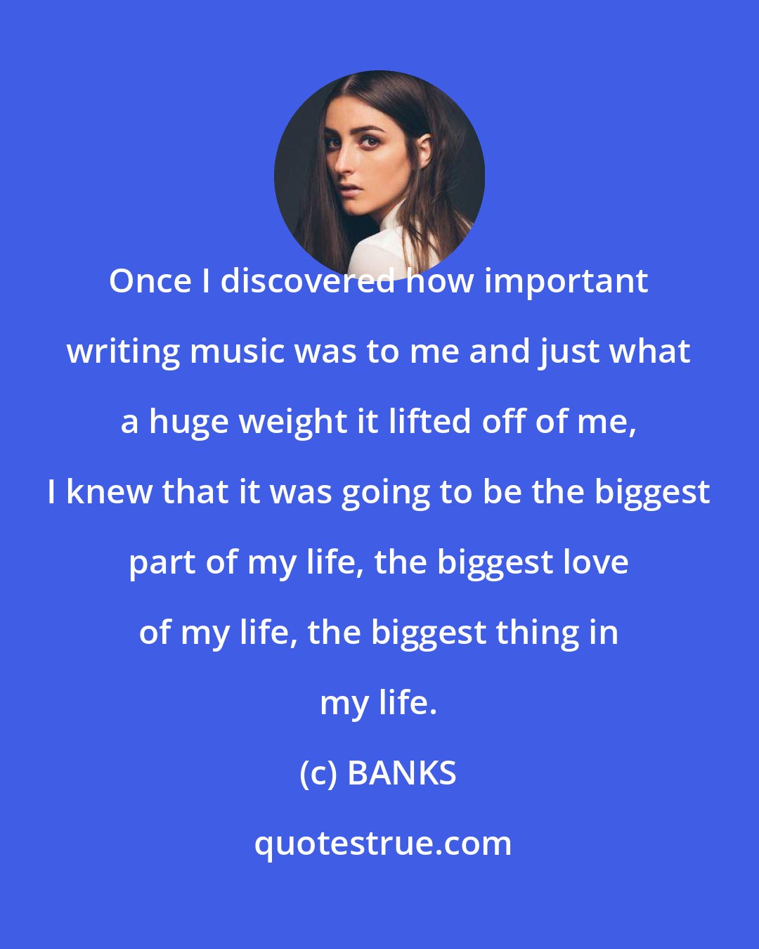 BANKS: Once I discovered how important writing music was to me and just what a huge weight it lifted off of me, I knew that it was going to be the biggest part of my life, the biggest love of my life, the biggest thing in my life.