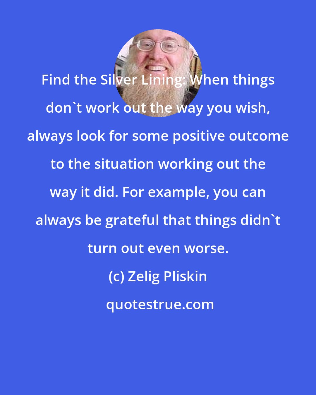 Zelig Pliskin: Find the Silver Lining: When things don't work out the way you wish, always look for some positive outcome to the situation working out the way it did. For example, you can always be grateful that things didn't turn out even worse.