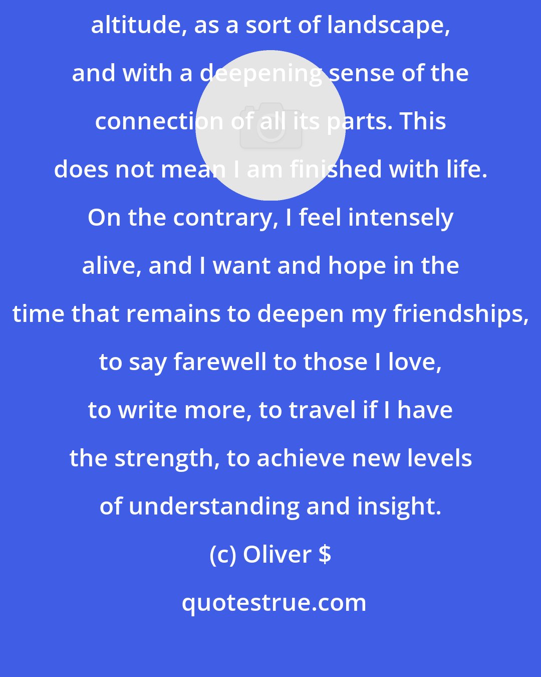 Oliver $: Over the last few days, I have been able to see my life as from a great altitude, as a sort of landscape, and with a deepening sense of the connection of all its parts. This does not mean I am finished with life. On the contrary, I feel intensely alive, and I want and hope in the time that remains to deepen my friendships, to say farewell to those I love, to write more, to travel if I have the strength, to achieve new levels of understanding and insight.