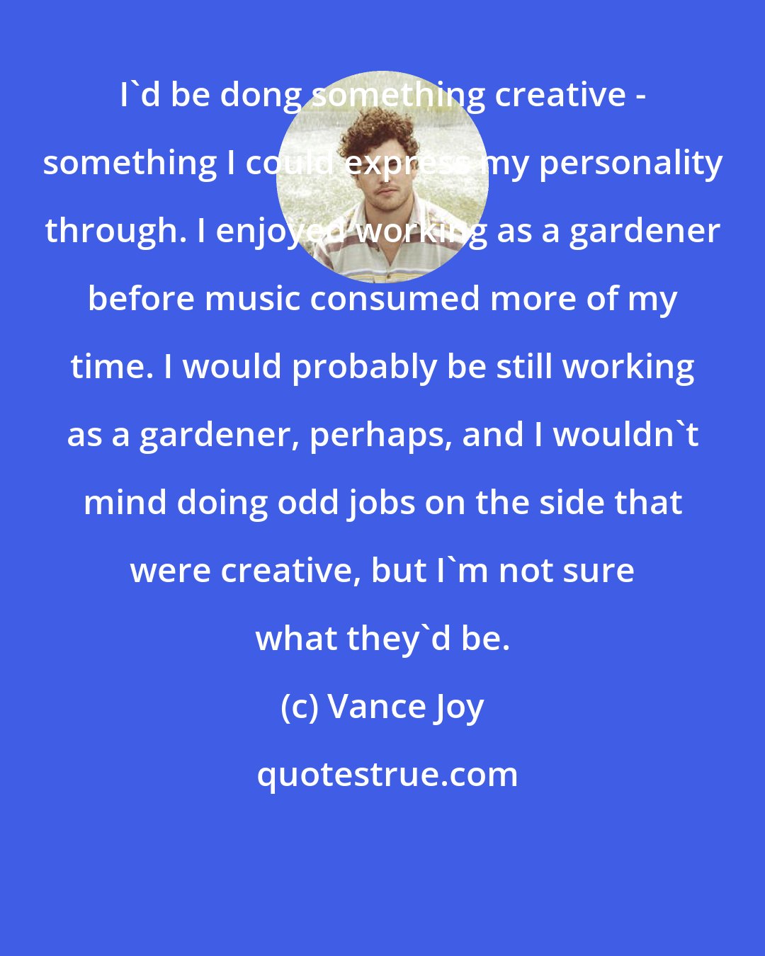 Vance Joy: I'd be dong something creative - something I could express my personality through. I enjoyed working as a gardener before music consumed more of my time. I would probably be still working as a gardener, perhaps, and I wouldn't mind doing odd jobs on the side that were creative, but I'm not sure what they'd be.