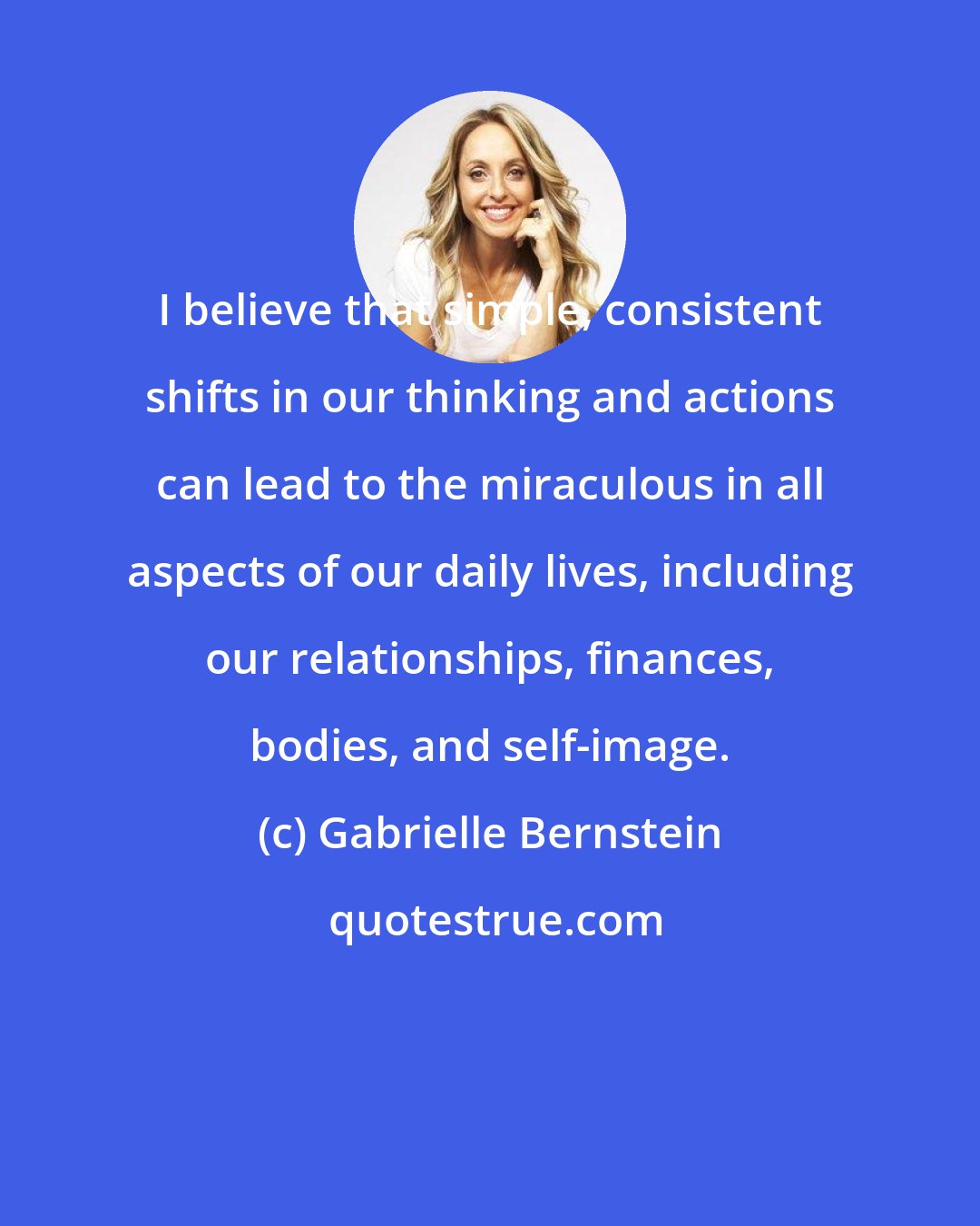 Gabrielle Bernstein: I believe that simple, consistent shifts in our thinking and actions can lead to the miraculous in all aspects of our daily lives, including our relationships, finances, bodies, and self-image.