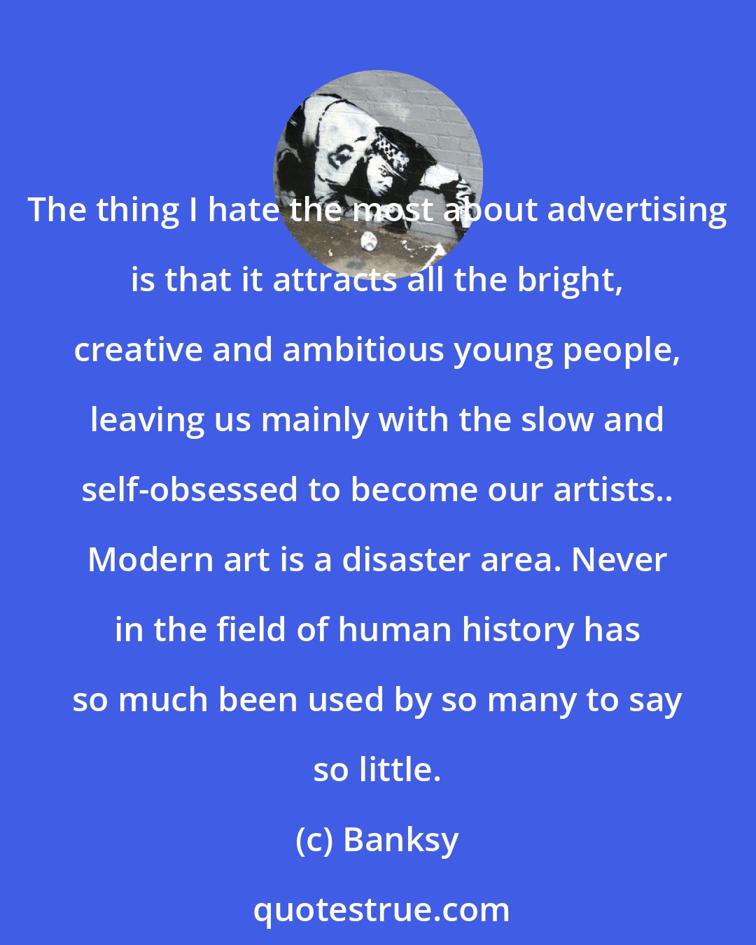 Banksy: The thing I hate the most about advertising is that it attracts all the bright, creative and ambitious young people, leaving us mainly with the slow and self-obsessed to become our artists.. Modern art is a disaster area. Never in the field of human history has so much been used by so many to say so little.