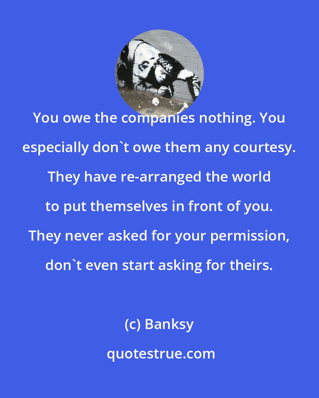 Banksy: You owe the companies nothing. You especially don't owe them any courtesy. They have re-arranged the world to put themselves in front of you. They never asked for your permission, don't even start asking for theirs.