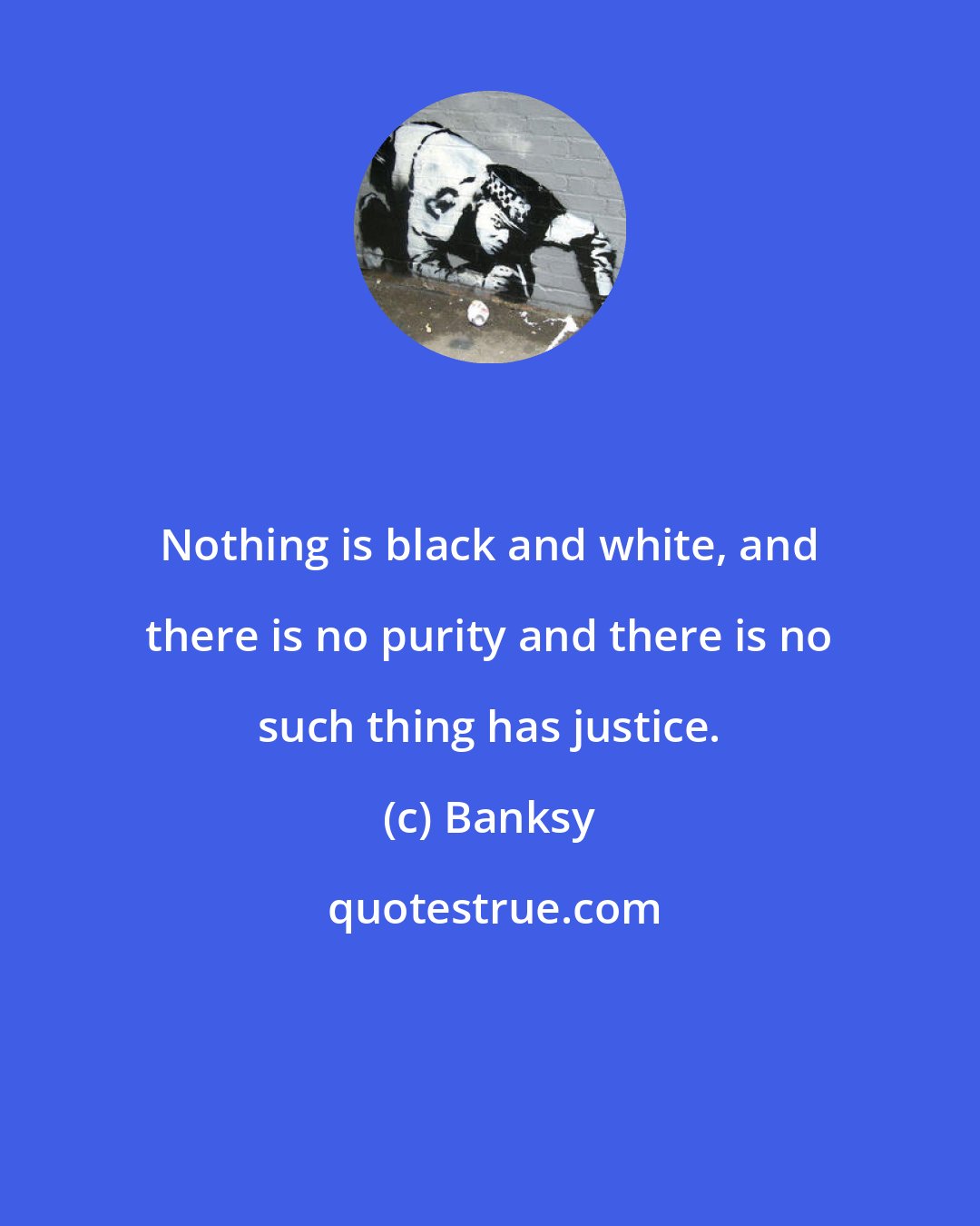 Banksy: Nothing is black and white, and there is no purity and there is no such thing has justice.