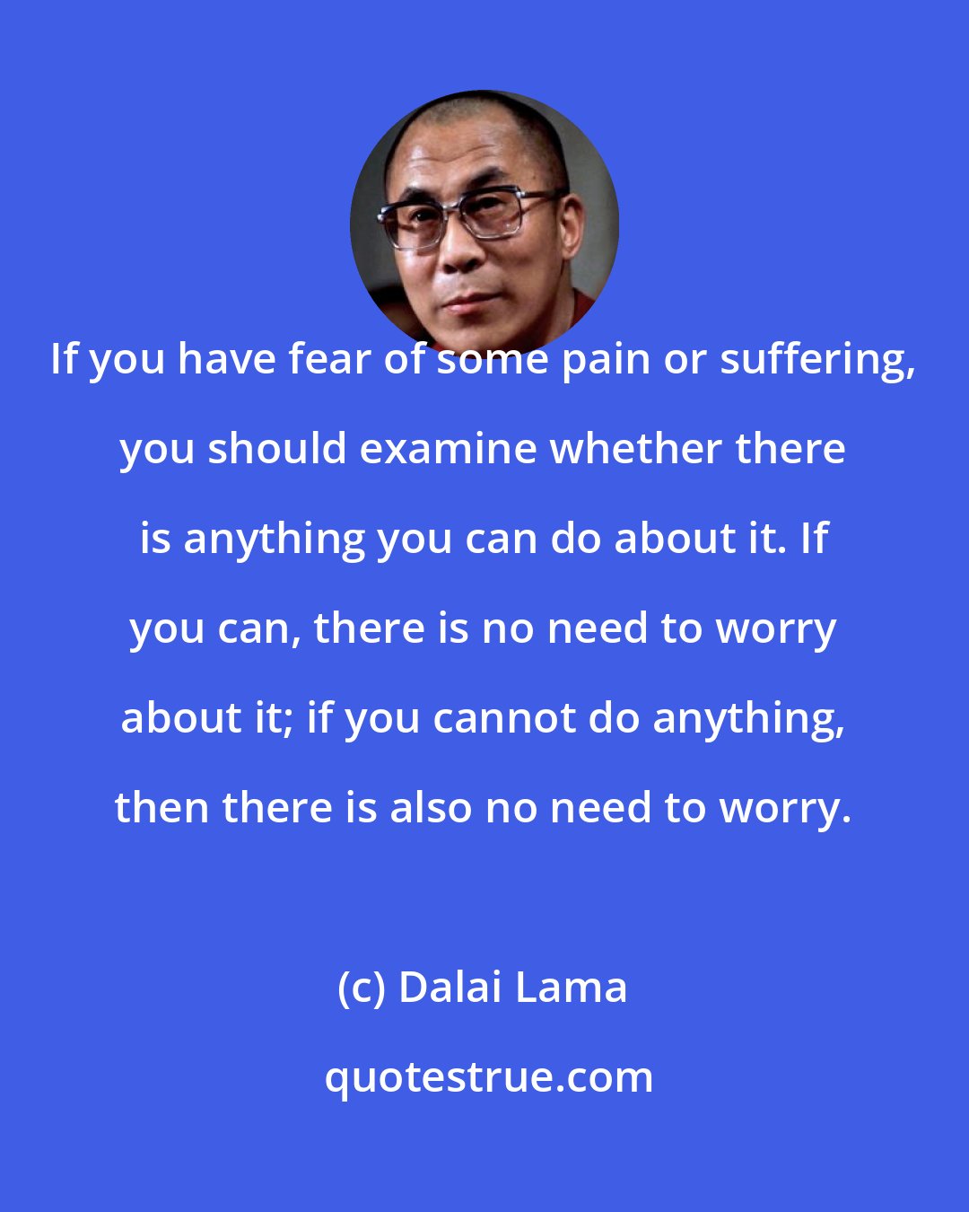 Dalai Lama: If you have fear of some pain or suffering, you should examine whether there is anything you can do about it. If you can, there is no need to worry about it; if you cannot do anything, then there is also no need to worry.
