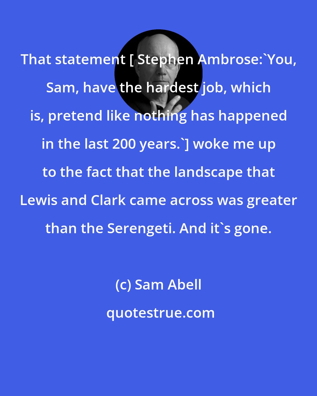 Sam Abell: That statement [ Stephen Ambrose:'You, Sam, have the hardest job, which is, pretend like nothing has happened in the last 200 years.'] woke me up to the fact that the landscape that Lewis and Clark came across was greater than the Serengeti. And it's gone.